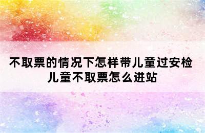 不取票的情况下怎样带儿童过安检 儿童不取票怎么进站
